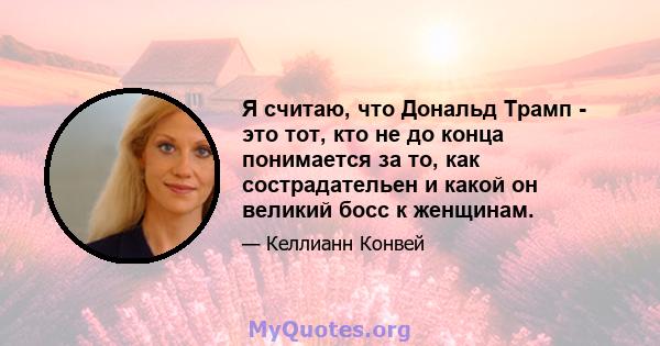 Я считаю, что Дональд Трамп - это тот, кто не до конца понимается за то, как сострадательен и какой он великий босс к женщинам.