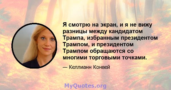 Я смотрю на экран, и я не вижу разницы между кандидатом Трампа, избранным президентом Трампом, и президентом Трампом обращаются со многими торговыми точками.