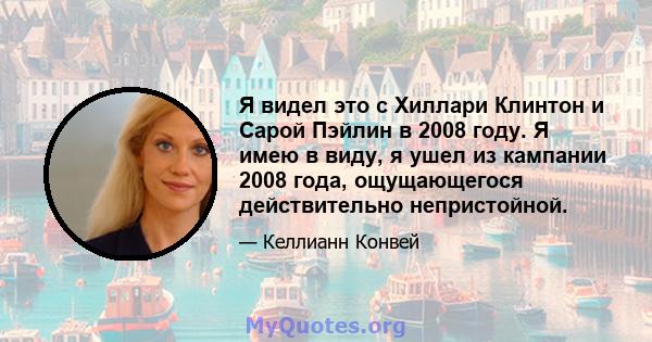 Я видел это с Хиллари Клинтон и Сарой Пэйлин в 2008 году. Я имею в виду, я ушел из кампании 2008 года, ощущающегося действительно непристойной.