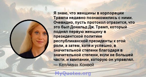 Я знаю, что женщины в корпорации Трампа недавно познакомились с ними. Очевидно, пусть протокол отразится, что это был Дональд Дж. Трамп, который поднял первую женщину в президентской политике республиканской президенты