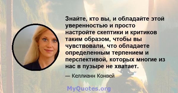 Знайте, кто вы, и обладайте этой уверенностью и просто настройте скептики и критиков таким образом, чтобы вы чувствовали, что обладаете определенным терпением и перспективой, которых многие из нас в пузыре не хватает.