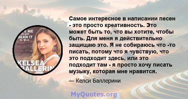 Самое интересное в написании песен - это просто креативность. Это может быть то, что вы хотите, чтобы быть. Для меня я действительно защищаю это. Я не собираюсь что -то писать, потому что я чувствую, что это подходит