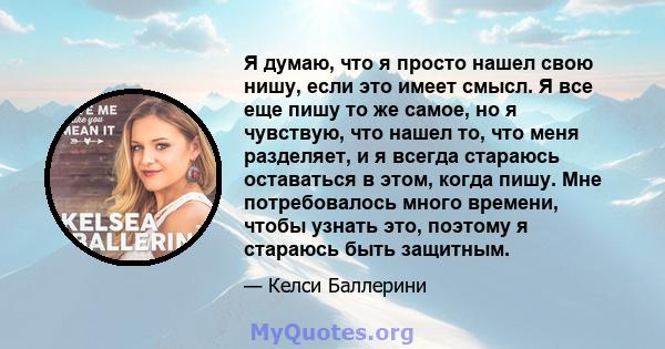 Я думаю, что я просто нашел свою нишу, если это имеет смысл. Я все еще пишу то же самое, но я чувствую, что нашел то, что меня разделяет, и я всегда стараюсь оставаться в этом, когда пишу. Мне потребовалось много