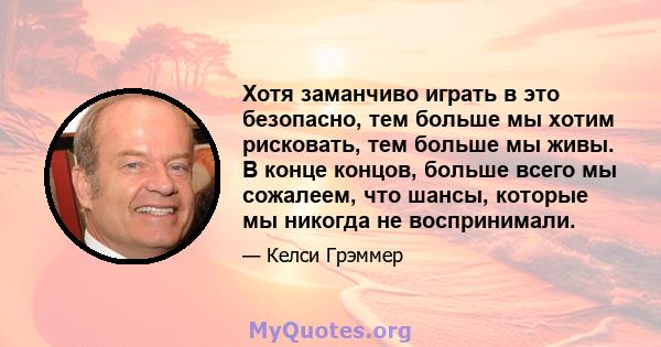 Хотя заманчиво играть в это безопасно, тем больше мы хотим рисковать, тем больше мы живы. В конце концов, больше всего мы сожалеем, что шансы, которые мы никогда не воспринимали.