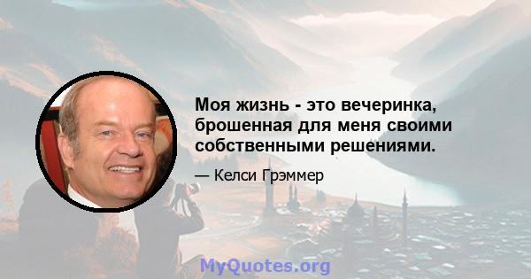 Моя жизнь - это вечеринка, брошенная для меня своими собственными решениями.