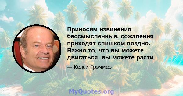 Приносим извинения бессмысленные, сожаления приходят слишком поздно. Важно то, что вы можете двигаться, вы можете расти.