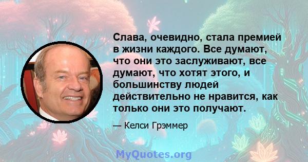 Слава, очевидно, стала премией в жизни каждого. Все думают, что они это заслуживают, все думают, что хотят этого, и большинству людей действительно не нравится, как только они это получают.