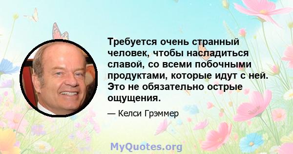 Требуется очень странный человек, чтобы насладиться славой, со всеми побочными продуктами, которые идут с ней. Это не обязательно острые ощущения.