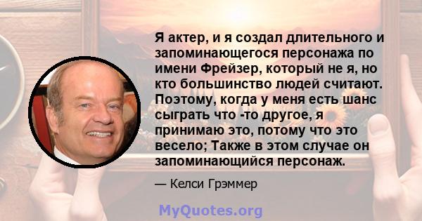 Я актер, и я создал длительного и запоминающегося персонажа по имени Фрейзер, который не я, но кто большинство людей считают. Поэтому, когда у меня есть шанс сыграть что -то другое, я принимаю это, потому что это