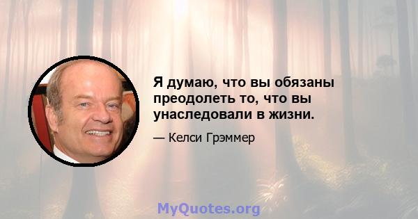 Я думаю, что вы обязаны преодолеть то, что вы унаследовали в жизни.