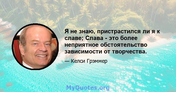 Я не знаю, пристрастился ли я к славе; Слава - это более неприятное обстоятельство зависимости от творчества.