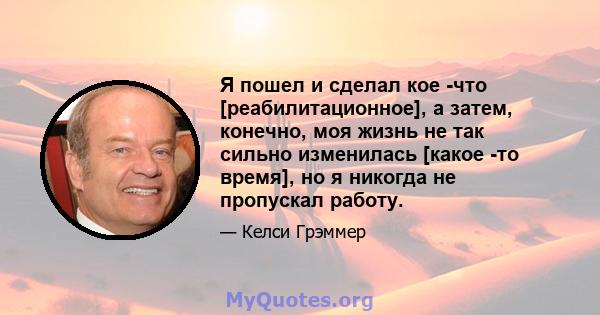 Я пошел и сделал кое -что [реабилитационное], а затем, конечно, моя жизнь не так сильно изменилась [какое -то время], но я никогда не пропускал работу.