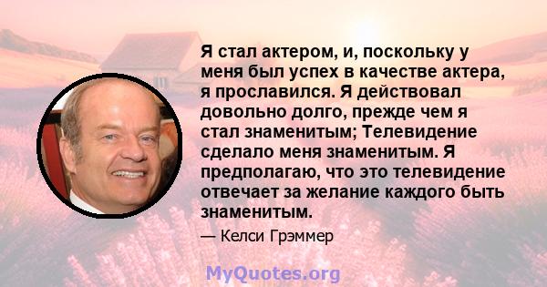 Я стал актером, и, поскольку у меня был успех в качестве актера, я прославился. Я действовал довольно долго, прежде чем я стал знаменитым; Телевидение сделало меня знаменитым. Я предполагаю, что это телевидение отвечает 