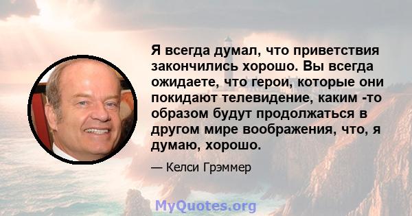 Я всегда думал, что приветствия закончились хорошо. Вы всегда ожидаете, что герои, которые они покидают телевидение, каким -то образом будут продолжаться в другом мире воображения, что, я думаю, хорошо.