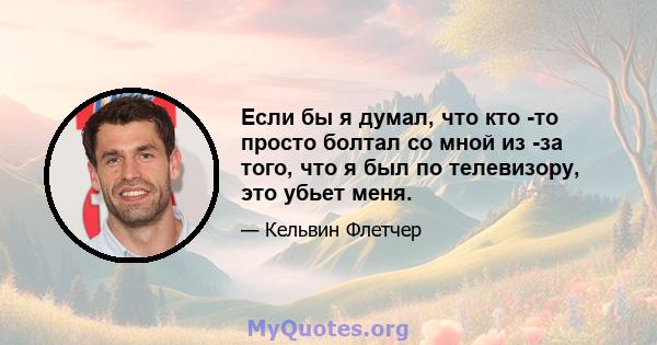 Если бы я думал, что кто -то просто болтал со мной из -за того, что я был по телевизору, это убьет меня.