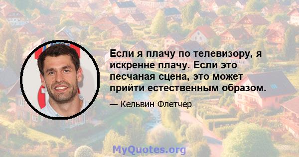 Если я плачу по телевизору, я искренне плачу. Если это песчаная сцена, это может прийти естественным образом.