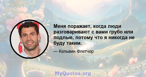 Меня поражает, когда люди разговаривают с вами грубо или подлые, потому что я никогда не буду таким.