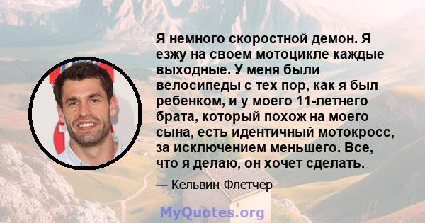 Я немного скоростной демон. Я езжу на своем мотоцикле каждые выходные. У меня были велосипеды с тех пор, как я был ребенком, и у моего 11-летнего брата, который похож на моего сына, есть идентичный мотокросс, за