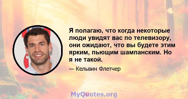 Я полагаю, что когда некоторые люди увидят вас по телевизору, они ожидают, что вы будете этим ярким, пьющим шампанским. Но я не такой.