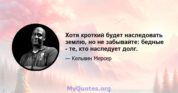 Хотя кроткий будет наследовать землю, но не забывайте: бедные - те, кто наследует долг.