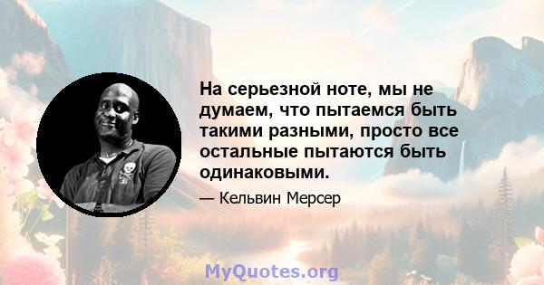 На серьезной ноте, мы не думаем, что пытаемся быть такими разными, просто все остальные пытаются быть одинаковыми.