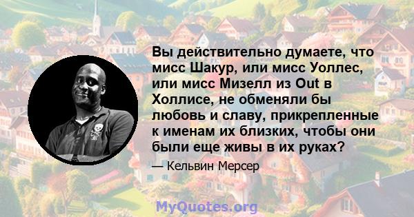 Вы действительно думаете, что мисс Шакур, или мисс Уоллес, или мисс Мизелл из Out в Холлисе, не обменяли бы любовь и славу, прикрепленные к именам их близких, чтобы они были еще живы в их руках?