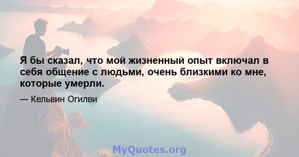 Я бы сказал, что мой жизненный опыт включал в себя общение с людьми, очень близкими ко мне, которые умерли.