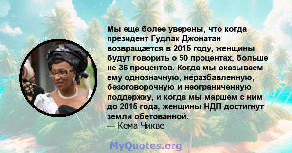 Мы еще более уверены, что когда президент Гудлак Джонатан возвращается в 2015 году, женщины будут говорить о 50 процентах, больше не 35 процентов. Когда мы оказываем ему однозначную, неразбавленную, безоговорочную и