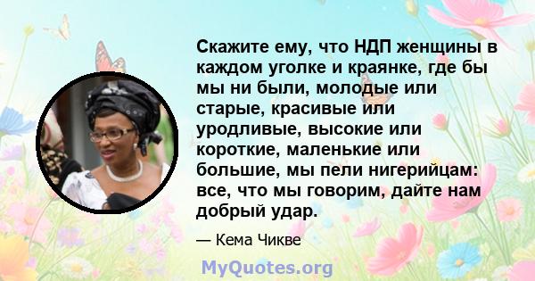 Скажите ему, что НДП женщины в каждом уголке и краянке, где бы мы ни были, молодые или старые, красивые или уродливые, высокие или короткие, маленькие или большие, мы пели нигерийцам: все, что мы говорим, дайте нам