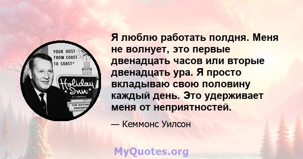 Я люблю работать полдня. Меня не волнует, это первые двенадцать часов или вторые двенадцать ура. Я просто вкладываю свою половину каждый день. Это удерживает меня от неприятностей.