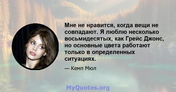 Мне не нравится, когда вещи не совпадают. Я люблю несколько восьмидесятых, как Грейс Джонс, но основные цвета работают только в определенных ситуациях.