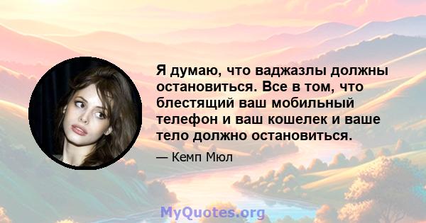 Я думаю, что ваджазлы должны остановиться. Все в том, что блестящий ваш мобильный телефон и ваш кошелек и ваше тело должно остановиться.