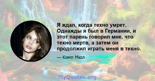 Я ждал, когда техно умрет. Однажды я был в Германии, и этот парень говорил мне, что техно мертв, а затем он продолжил играть меня в техно.