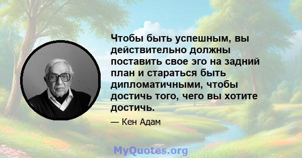 Чтобы быть успешным, вы действительно должны поставить свое эго на задний план и стараться быть дипломатичными, чтобы достичь того, чего вы хотите достичь.