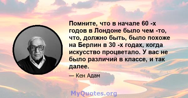 Помните, что в начале 60 -х годов в Лондоне было чем -то, что, должно быть, было похоже на Берлин в 30 -х годах, когда искусство процветало. У вас не было различий в классе, и так далее.