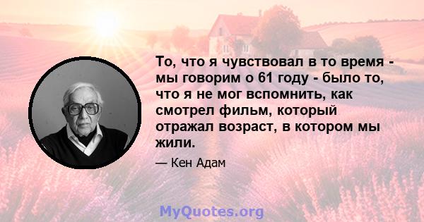 То, что я чувствовал в то время - мы говорим о 61 году - было то, что я не мог вспомнить, как смотрел фильм, который отражал возраст, в котором мы жили.