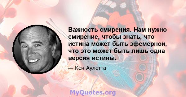 Важность смирения. Нам нужно смирение, чтобы знать, что истина может быть эфемерной, что это может быть лишь одна версия истины.