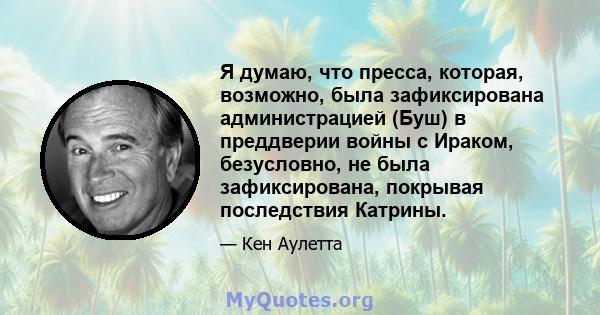 Я думаю, что пресса, которая, возможно, была зафиксирована администрацией (Буш) в преддверии войны с Ираком, безусловно, не была зафиксирована, покрывая последствия Катрины.