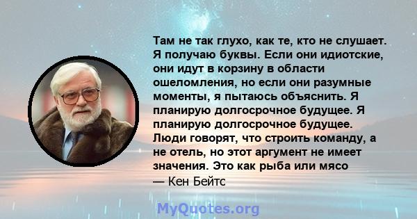 Там не так глухо, как те, кто не слушает. Я получаю буквы. Если они идиотские, они идут в корзину в области ошеломления, но если они разумные моменты, я пытаюсь объяснить. Я планирую долгосрочное будущее. Я планирую