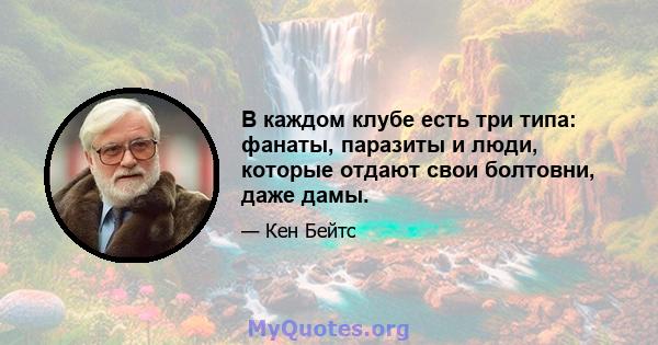 В каждом клубе есть три типа: фанаты, паразиты и люди, которые отдают свои болтовни, даже дамы.