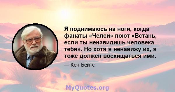 Я поднимаюсь на ноги, когда фанаты «Челси» поют «Встань, если ты ненавидишь человека тебя». Но хотя я ненавижу их, я тоже должен восхищаться ими.