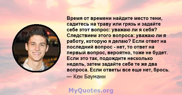 Время от времени найдите место тени, садитесь на траву или грязь и задайте себе этот вопрос: уважаю ли я себя? Следствием этого вопроса: уважаю ли я работу, которую я делаю? Если ответ на последний вопрос - нет, то