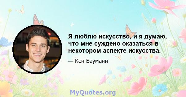 Я люблю искусство, и я думаю, что мне суждено оказаться в некотором аспекте искусства.