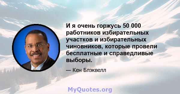 И я очень горжусь 50 000 работников избирательных участков и избирательных чиновников, которые провели бесплатные и справедливые выборы.