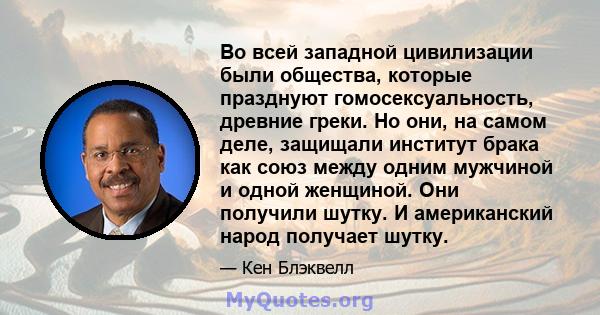 Во всей западной цивилизации были общества, которые празднуют гомосексуальность, древние греки. Но они, на самом деле, защищали институт брака как союз между одним мужчиной и одной женщиной. Они получили шутку. И