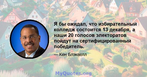 Я бы ожидал, что избирательный колледж состоится 13 декабря, а наши 20 голосов электоратов пойдут на сертифицированный победитель.