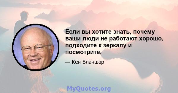 Если вы хотите знать, почему ваши люди не работают хорошо, подходите к зеркалу и посмотрите.