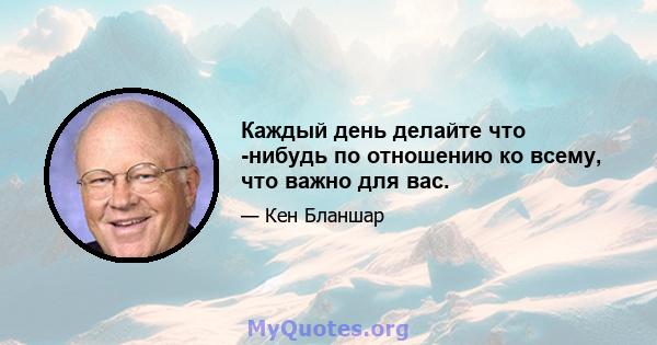 Каждый день делайте что -нибудь по отношению ко всему, что важно для вас.