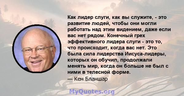 Как лидер слуги, как вы служите, - это развитие людей, чтобы они могли работать над этим видением, даже если вас нет рядом. Конечный грех эффективного лидера слуги - это то, что происходит, когда вас нет. Это была сила