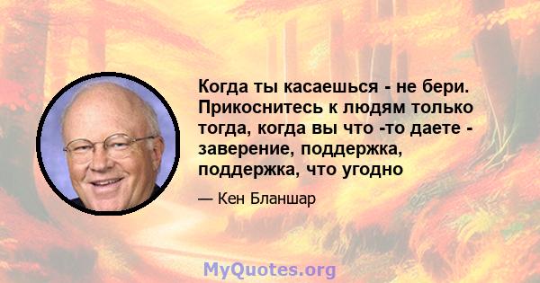 Когда ты касаешься - не бери. Прикоснитесь к людям только тогда, когда вы что -то даете - заверение, поддержка, поддержка, что угодно